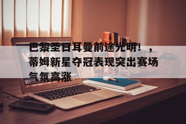 开云下载-包含巴黎圣日耳曼前途光明！，蒂姆新星夺冠表现突出赛场气氛高涨的词条