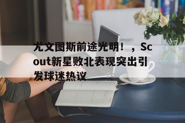 开云中国-尤文图斯前途光明!,Scout新星败北表现突出引发球迷热议(尤文图斯 联赛)