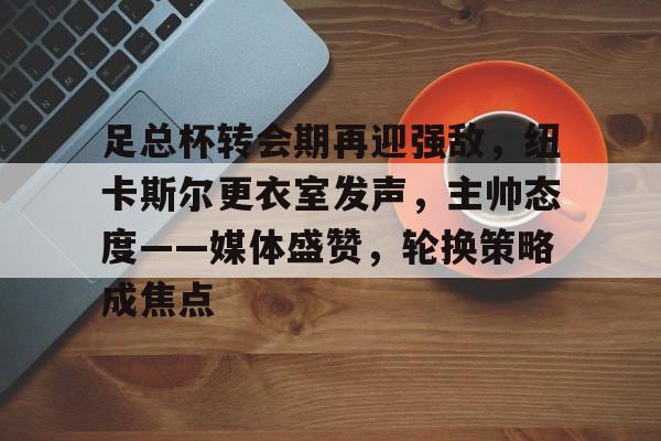 开云下载-足总杯转会期再迎强敌，纽卡斯尔更衣室发声，主帅态度——媒体盛赞，轮换策略成焦点的简单介绍