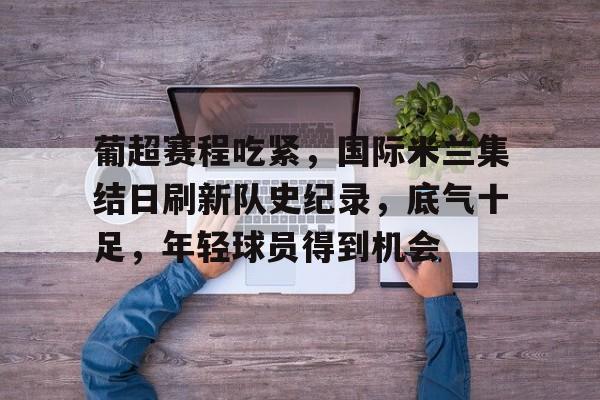 开云中国-包含葡超赛程吃紧，国际米兰集结日刷新队史纪录，底气十足，年轻球员得到机会的词条