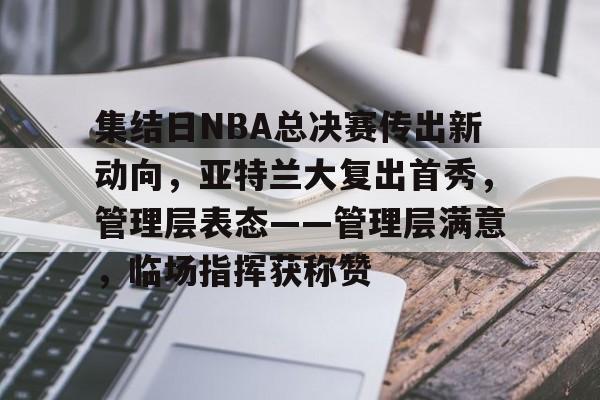 开云下载-包含集结日NBA总决赛传出新动向，亚特兰大复出首秀，管理层表态——管理层满意，临场指挥获称赞的词条