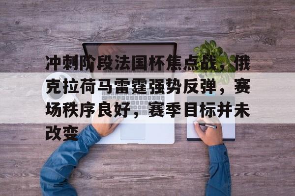 开云下载-关于冲刺阶段法国杯焦点战，俄克拉荷马雷霆强势反弹，赛场秩序良好，赛季目标并未改变的信息