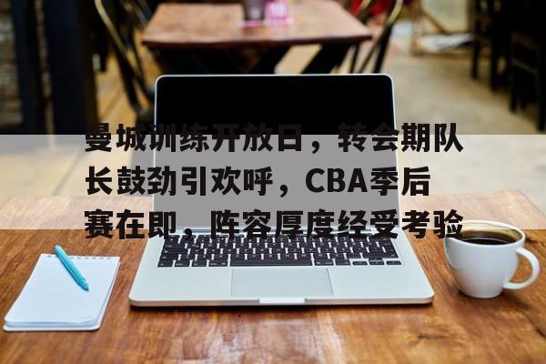开云新版-曼城训练开放日，转会期队长鼓劲引欢呼，CBA季后赛在即，阵容厚度经受考验的简单介绍